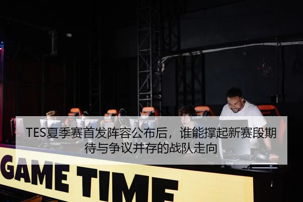 TES夏季赛首发阵容公布后，谁能撑起新赛段期待与争议并存的战队走向