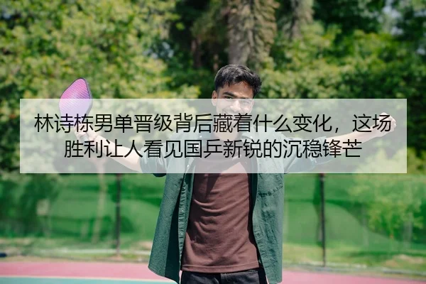 林诗栋男单晋级背后藏着什么变化，这场胜利让人看见国乒新锐的沉稳锋芒